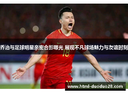 乔治与足球明星亲密合影曝光 展现不凡球场魅力与友谊时刻 乔治与足球明星亲密合影曝光 展现不凡球场魅力与友谊时刻