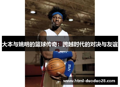 大本与姚明的篮球传奇:跨越时代的对决与友谊 大本与姚明的篮球传奇:跨越时代的对决与友谊