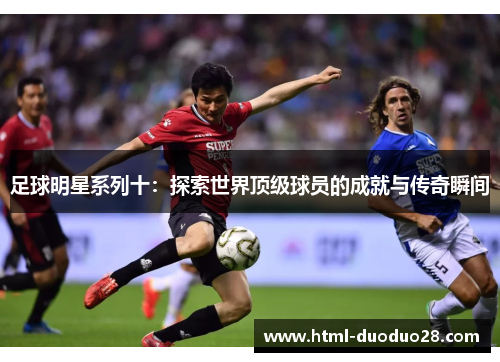 足球明星系列十:探索世界顶级球员的成就与传奇瞬间 足球明星系列十:探索世界顶级球员的成就与传奇瞬间