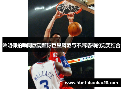 姚明仰拍瞬间展现篮球巨星风范与不屈精神的完美结合