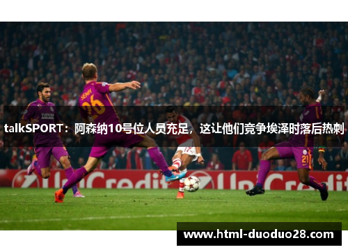 talkSPORT:阿森纳10号位人员充足,这让他们竞争埃泽时落后热刺 talkSPORT:阿森纳10号位人员充足,这让他们竞争埃泽时落后热刺